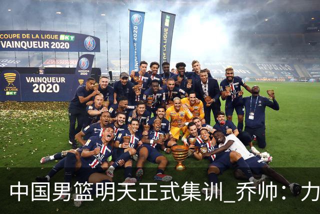 中国男篮明天正式集训 乔帅：力争奥运会门票