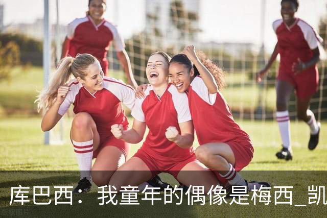 库巴西：我童年的偶像是梅西 凯恩最难对付 若赢世界杯做啥都行
