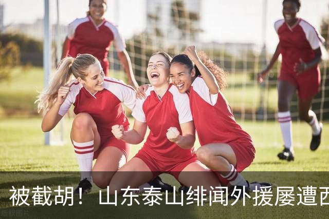 被截胡！山东泰山绯闻外援屡遭西甲豪门争抢，夏窗换外援再度落空