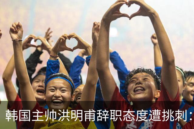 韩国主帅洪明甫辞职态度遭挑刺：没说对不起+离场时手插兜